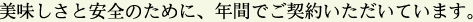 美味しさと安全のために、年間でご契約いただいています。