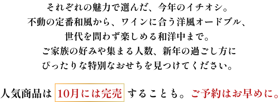 それぞれの魅力で選んだ、今年のイチオシ。不動の定番和風から、ワインに合う洋風オードブル、世代を問わず楽しめる和洋中まで。ご家族の好みや集まる人数、新年の過ごし方に合わせて、ご家庭にぴったりの特別なひと箱を見つけてください。人気商品は10月には完売することも。ご予約はお早めに