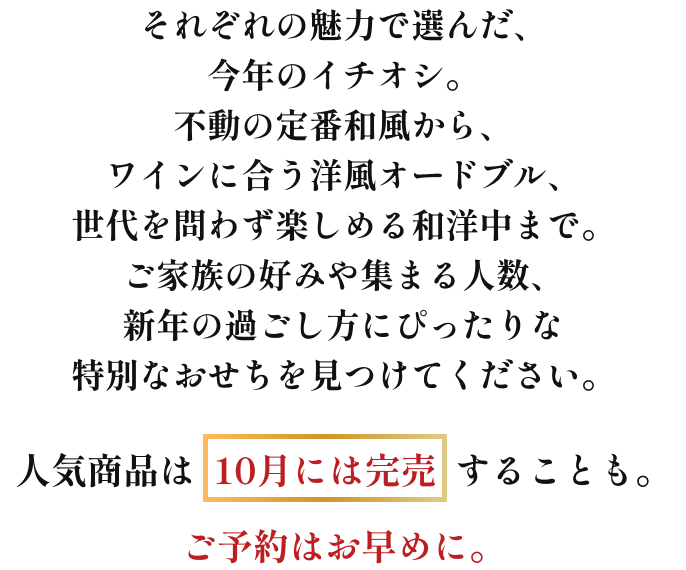 それぞれの魅力で選んだ、今年のイチオシ。不動の定番和風から、ワインに合う洋風オードブル、世代を問わず楽しめる和洋中まで。ご家族の好みや集まる人数、新年の過ごし方に合わせて、ご家庭にぴったりの特別なひと箱を見つけてください。人気商品は10月には完売することも。ご予約はお早めに