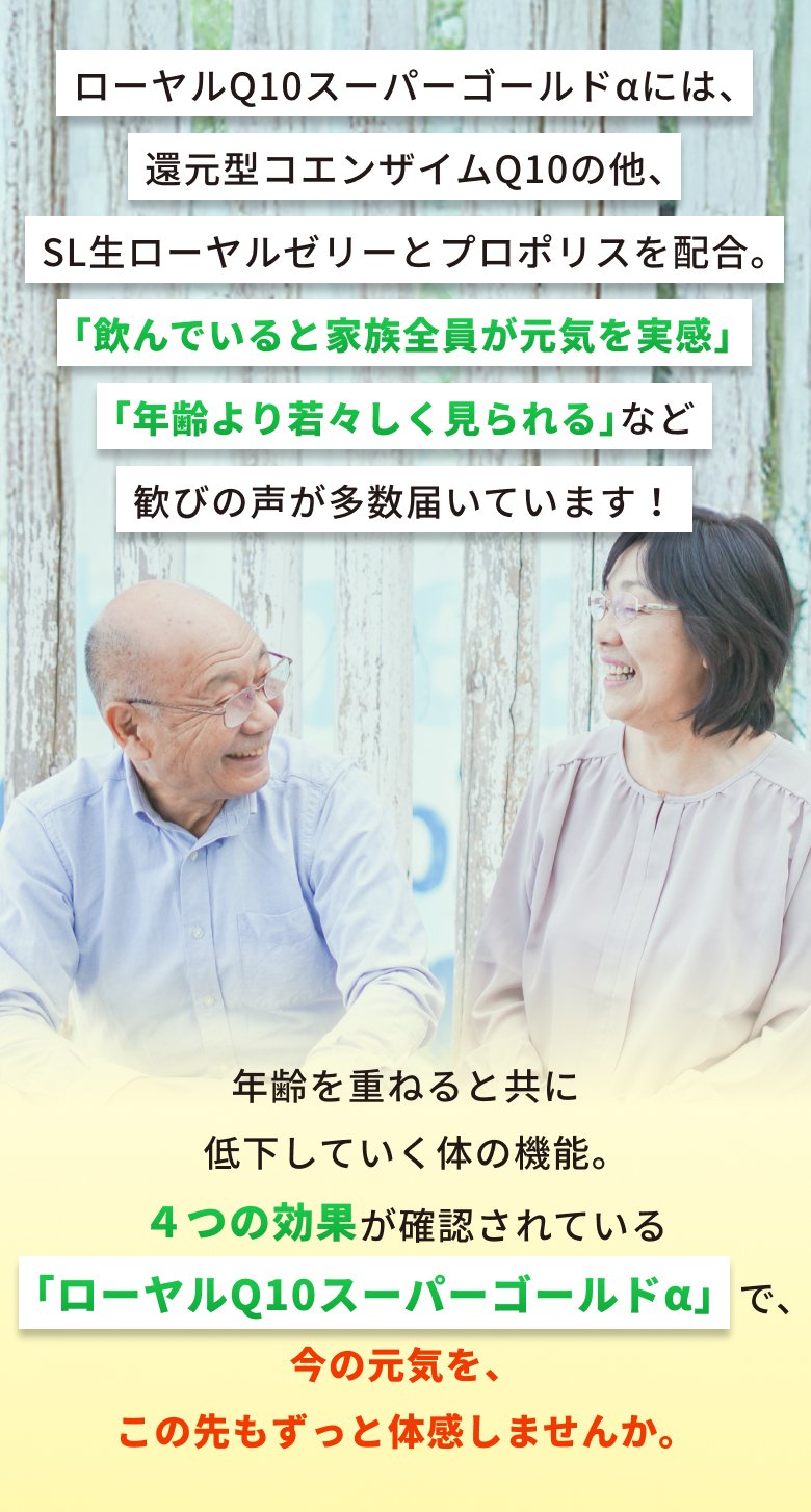 ローヤルQ10スーパーゴールドαには、還元型コエンザイムQ10の他、SL生ローヤルゼリーとプロポリスを配合。「飲んでいると家族全員が元気を実感」「年齢より若々しく見られる」など歓びの声が多数届いています!