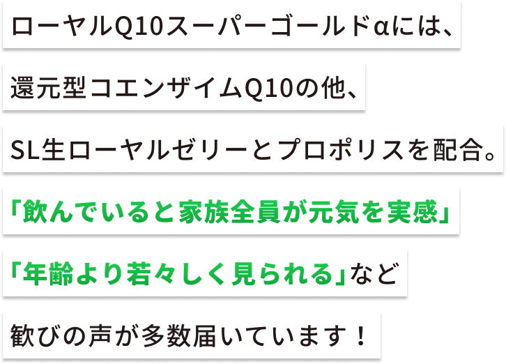 ローヤルQ10スーパーゴールドαには、還元型コエンザイムQ10の他、SL生ローヤルゼリーとプロポリスを配合。「飲んでいると家族全員が元気を実感」「年齢より若々しく見られる」など歓びの声が多数届いています!