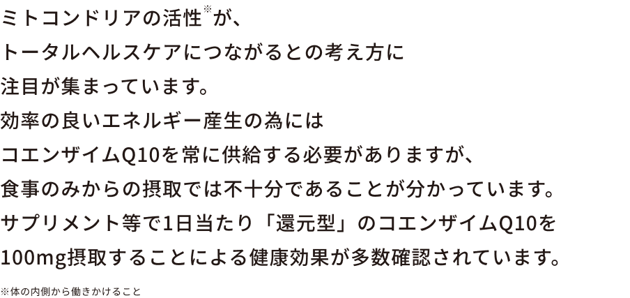 ミトコンドリアの活性※が、トータルヘルスケアにつながるとの考え方に注目が集まっています。効率の良いエネルギー産生の為にはコエンザイムQ10を常に供給する必要がありますが、食事のみからの摂取では不十分であることが分かっています。サプリメント等で1日当たり「還元型」のコエンザイムQ10を100mg摂取することによる健康効果が多数確認されています。※体の内側から働きかけること
