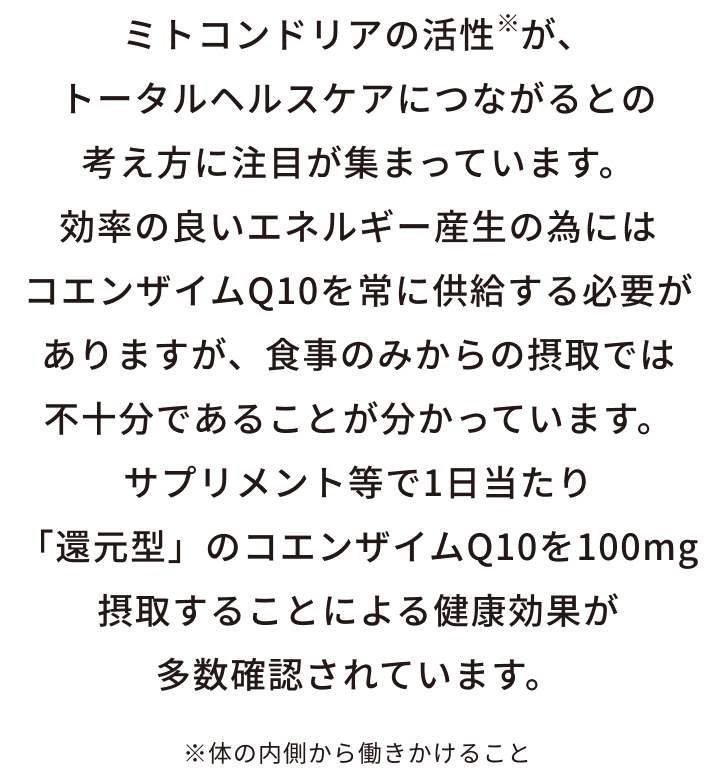 ミトコンドリアの活性※が、トータルヘルスケアにつながるとの考え方に注目が集まっています。効率の良いエネルギー産生の為にはコエンザイムQ10を常に供給する必要がありますが、食事のみからの摂取では不十分であることが分かっています。サプリメント等で1日当たり「還元型」のコエンザイムQ10を100mg摂取することによる健康効果が多数確認されています。※体の内側から働きかけること
