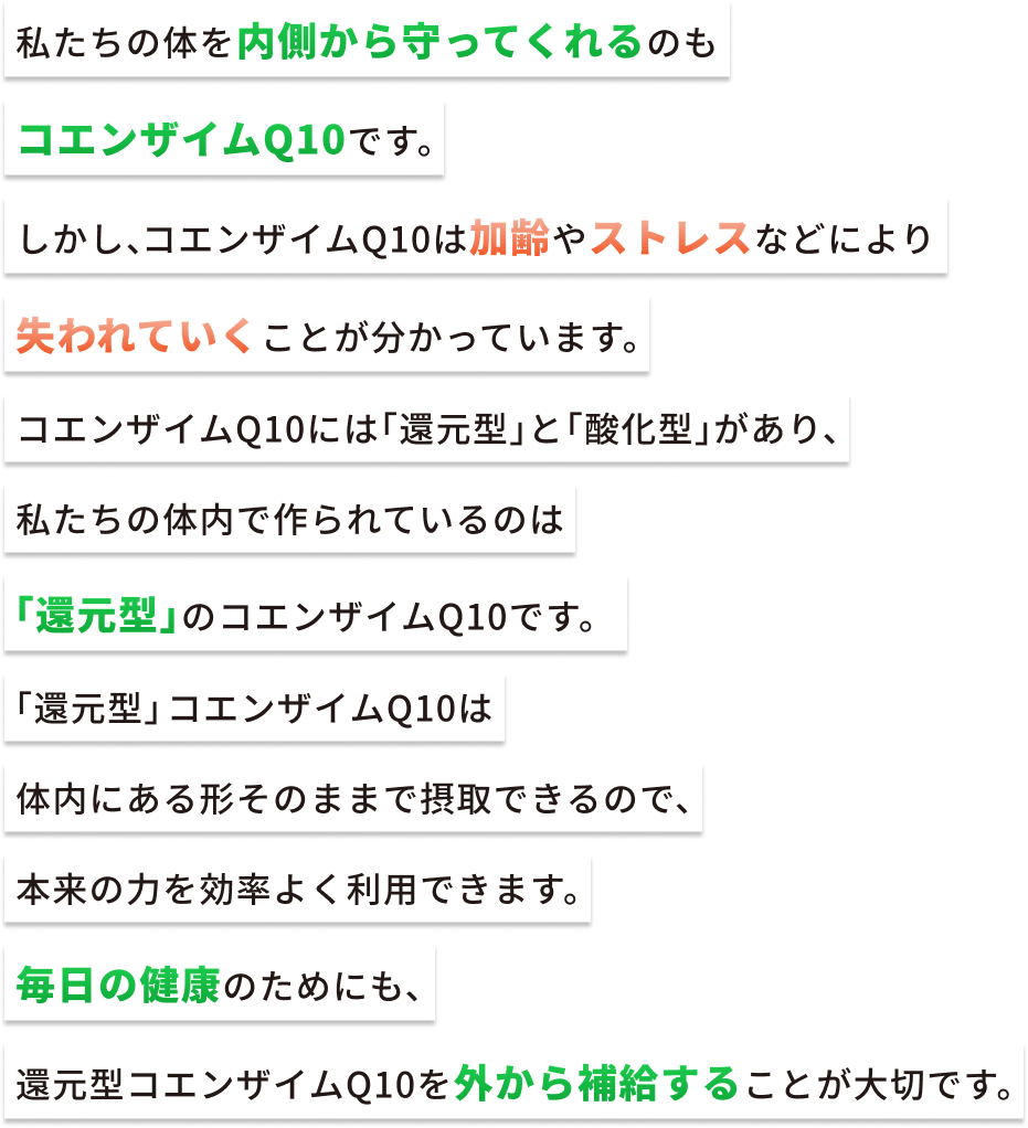 私たちの体を内側から守ってくれるのもコエンザイムQ10です。しかし、コエンザイムQ10は加齢やストレスなどにより失われていくことが分かっています。コエンザイムQ10には「還元型」と「酸化型」があり、私たちの体内で作られているのは「還元型」のコエンザイムQ10です。「還元型」コエンザイムQ10は体内にある形そのままで摂取できるので、本来の力を効率よく利用できます。毎日の健康のためにも、還元型コエンザイムQ10を外から補給することが大切です。