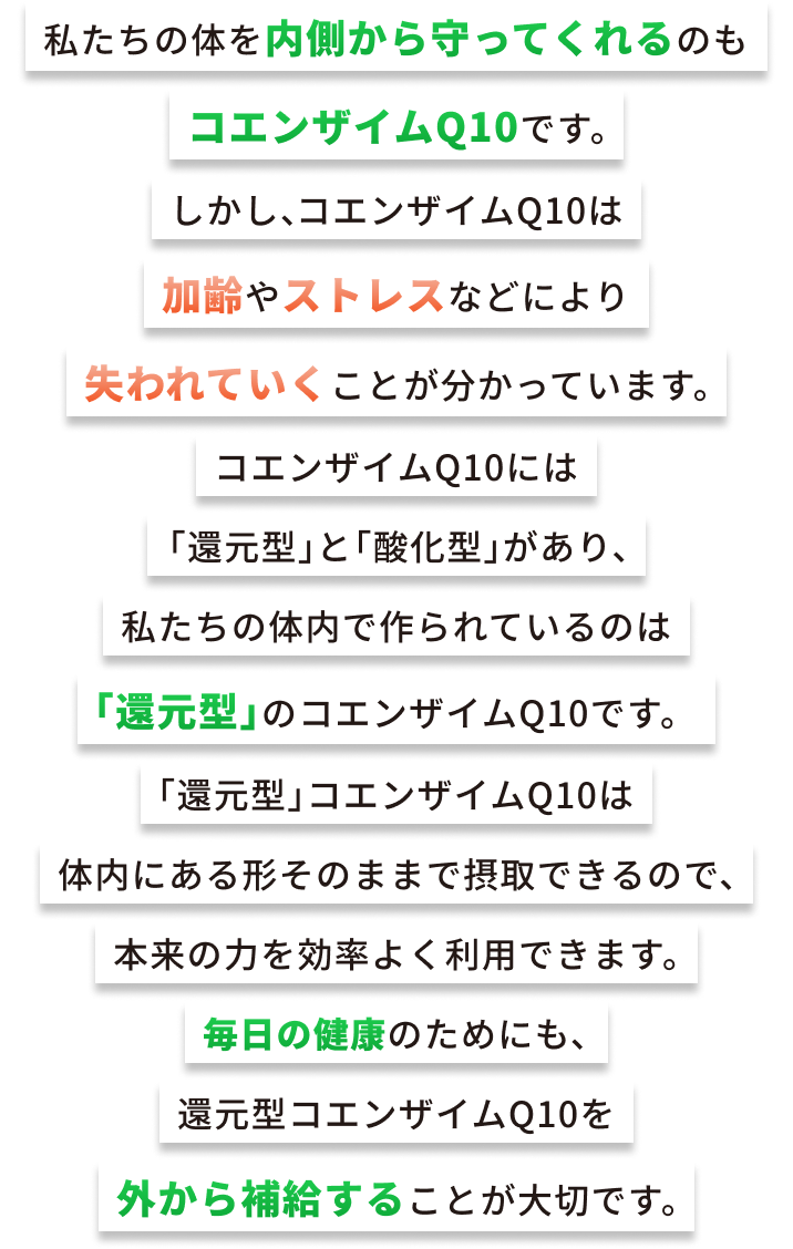 私たちの体を内側から守ってくれるのもコエンザイムQ10です。しかし、コエンザイムQ10は加齢やストレスなどにより失われていくことが分かっています。コエンザイムQ10には「還元型」と「酸化型」があり、私たちの体内で作られているのは「還元型」のコエンザイムQ10です。「還元型」コエンザイムQ10は体内にある形そのままで摂取できるので、本来の力を効率よく利用できます。毎日の健康のためにも、還元型コエンザイムQ10を外から補給することが大切です。